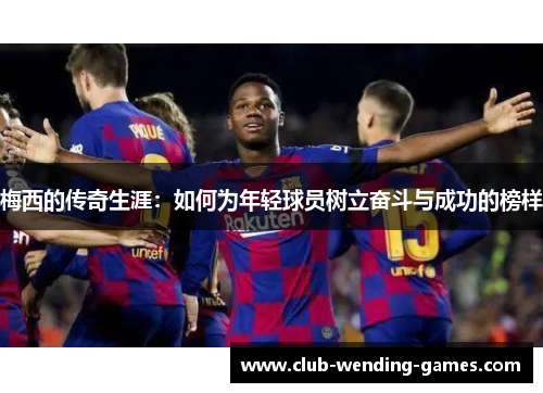 梅西的传奇生涯：如何为年轻球员树立奋斗与成功的榜样