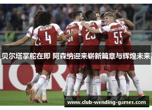 贝尔塔掌舵在即 阿森纳迎来崭新篇章与辉煌未来