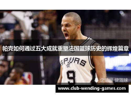 帕克如何通过五大成就重塑法国篮球历史的辉煌篇章