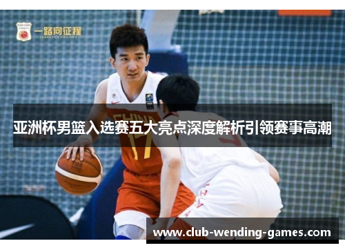 亚洲杯男篮入选赛五大亮点深度解析引领赛事高潮