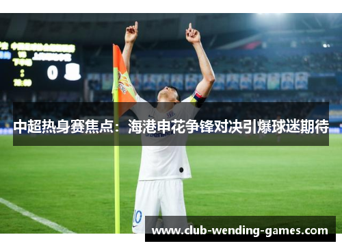 中超热身赛焦点：海港申花争锋对决引爆球迷期待