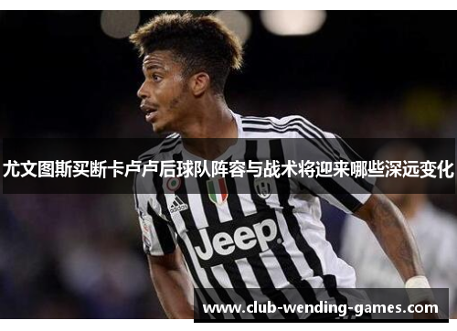 尤文图斯买断卡卢卢后球队阵容与战术将迎来哪些深远变化