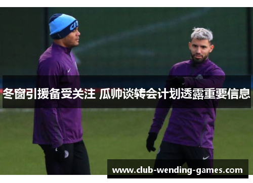 冬窗引援备受关注 瓜帅谈转会计划透露重要信息