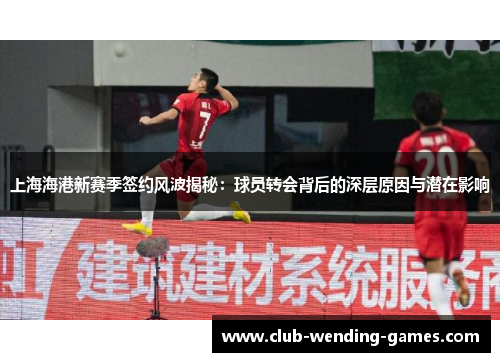 上海海港新赛季签约风波揭秘：球员转会背后的深层原因与潜在影响