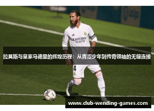 拉莫斯与皇家马德里的辉煌历程：从青涩少年到传奇领袖的无缝连接