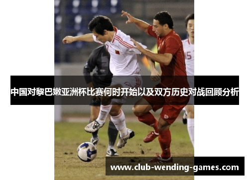 中国对黎巴嫩亚洲杯比赛何时开始以及双方历史对战回顾分析