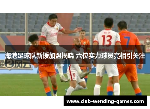 海港足球队新援加盟揭晓 六位实力球员亮相引关注