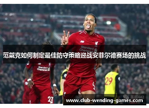 范戴克如何制定最佳防守策略迎战安菲尔德赛场的挑战