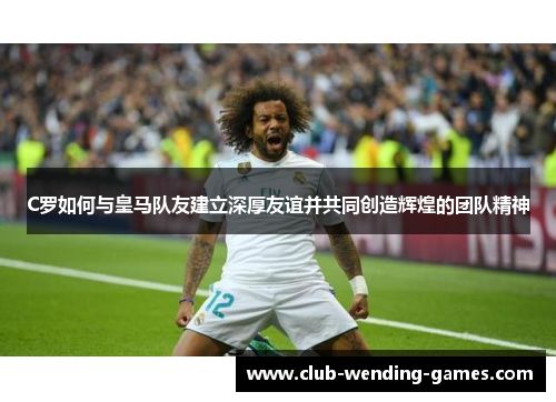 C罗如何与皇马队友建立深厚友谊并共同创造辉煌的团队精神