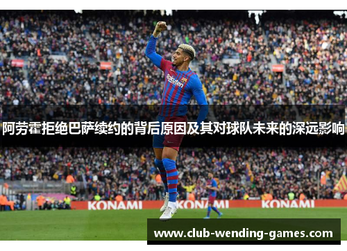 阿劳霍拒绝巴萨续约的背后原因及其对球队未来的深远影响