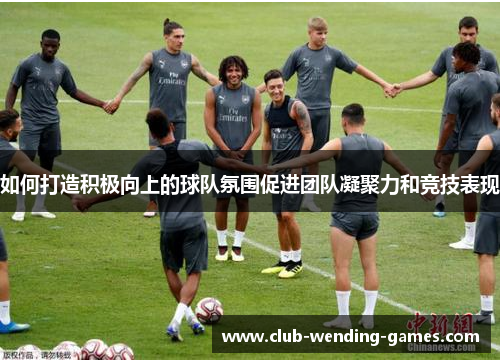 如何打造积极向上的球队氛围促进团队凝聚力和竞技表现