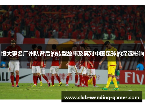 恒大更名广州队背后的转型故事及其对中国足球的深远影响