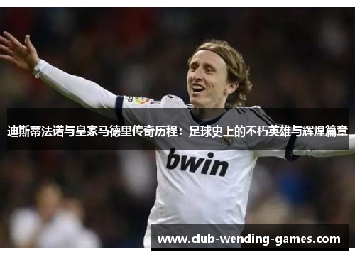 迪斯蒂法诺与皇家马德里传奇历程：足球史上的不朽英雄与辉煌篇章