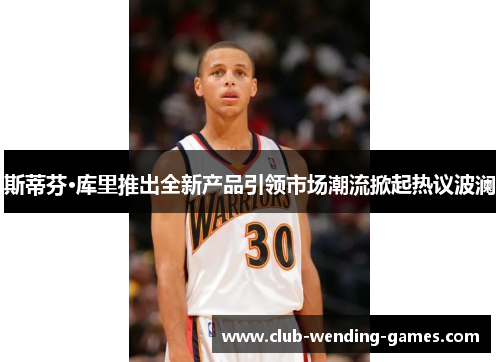 斯蒂芬·库里推出全新产品引领市场潮流掀起热议波澜 斯蒂芬·库里推出全新产品引领市场潮流掀起热议波澜