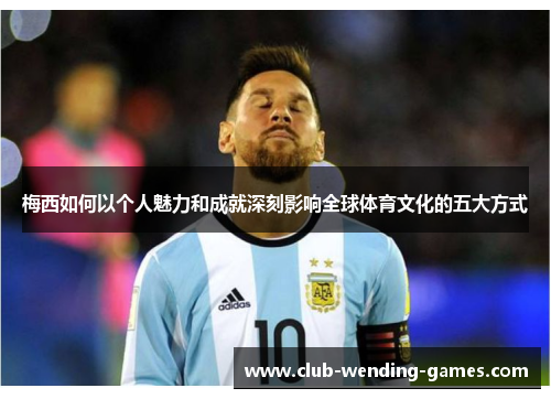 梅西如何以个人魅力和成就深刻影响全球体育文化的五大方式 梅西如何以个人魅力和成就深刻影响全球体育文化的五大方式