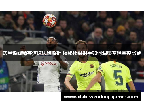 法甲锋线精英进球思维解析 揭秘顶级射手如何洞察空档掌控比赛 法甲锋线精英进球思维解析 揭秘顶级射手如何洞察空档掌控比赛