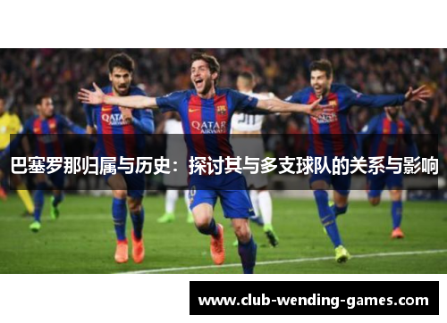 巴塞罗那归属与历史:探讨其与多支球队的关系与影响 巴塞罗那归属与历史:探讨其与多支球队的关系与影响