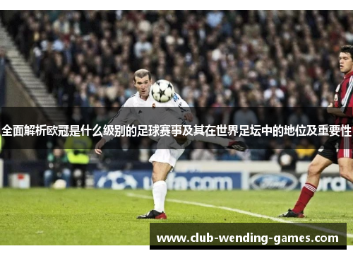 全面解析欧冠是什么级别的足球赛事及其在世界足坛中的地位及重要性 全面解析欧冠是什么级别的足球赛事及其在世界足坛中的地位及重要性