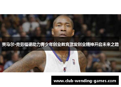 贾马尔·克劳福德助力青少年创业教育激发创业精神开启未来之路 贾马尔·克劳福德助力青少年创业教育激发创业精神开启未来之路