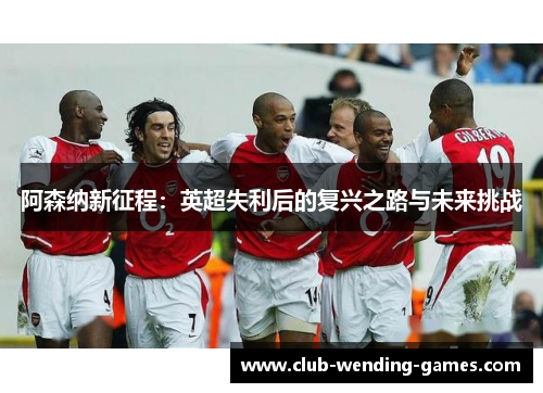 阿森纳新征程:英超失利后的复兴之路与未来挑战 阿森纳新征程:英超失利后的复兴之路与未来挑战
