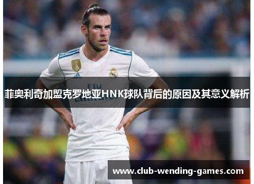 菲奥利奇加盟克罗地亚HNK球队背后的原因及其意义解析