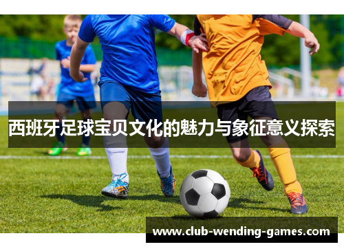 西班牙足球宝贝文化的魅力与象征意义探索