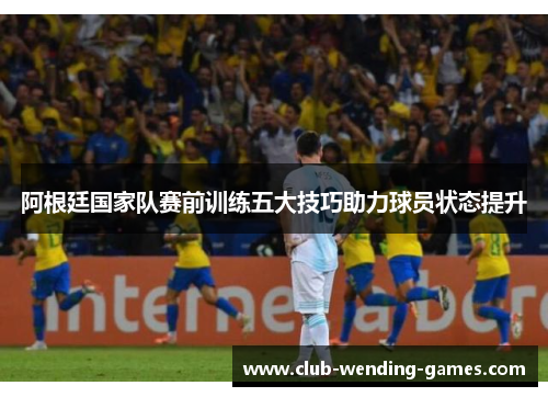 阿根廷国家队赛前训练五大技巧助力球员状态提升